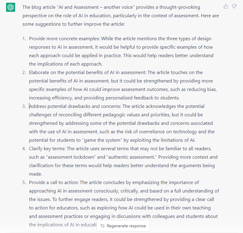 The blog article "AI and Assessment – another voice" provides a thought-provoking perspective on the role of AI in education, particularly in the context of assessment. Here are some suggestions to further improve the article:

Provide more concrete examples: While the article mentions the three types of design responses to AI in assessment, it would be helpful to provide specific examples of how each approach could be applied in practice. This would help readers better understand the implications of each approach.

Elaborate on the potential benefits of AI in assessment: The article touches on the potential benefits of AI in assessment, but it could be strengthened by providing more specific examples of how AI could improve assessment outcomes, such as reducing bias, increasing efficiency, and providing personalized feedback to students.

Address potential drawbacks and concerns: The article acknowledges the potential challenges of reconciling different pedagogic values and priorities, but it could be strengthened by addressing some of the potential drawbacks and concerns associated with the use of AI in assessment, such as the risk of overreliance on technology and the potential for students to "game the system" by exploiting the limitations of AI.

Clarify key terms: The article uses several terms that may not be familiar to all readers, such as "assessment lockdown" and "authentic assessment." Providing more context and clarification for these terms would help readers better understand the arguments being made.

Provide a call to action: The article concludes by emphasizing the importance of approaching AI in assessment consciously, critically, and based on a full understanding of the issues. To further engage readers, it could be strengthened by providing a clear call to action for educators, such as exploring how AI could be used in their own teaching and assessment practices or engaging in discussions with colleagues and students about the implications of AI in education.